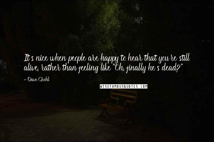 Dave Grohl Quotes: It's nice when people are happy to hear that you're still alive, rather than feeling like "Oh, finally he's dead?"