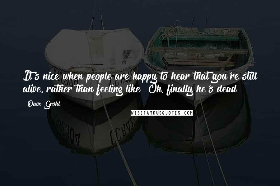 Dave Grohl Quotes: It's nice when people are happy to hear that you're still alive, rather than feeling like "Oh, finally he's dead?"