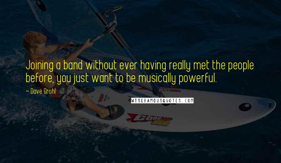 Dave Grohl Quotes: Joining a band without ever having really met the people before, you just want to be musically powerful.