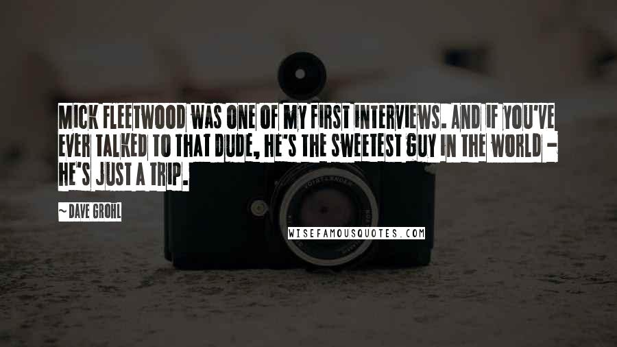 Dave Grohl Quotes: Mick Fleetwood was one of my first interviews. And if you've ever talked to that dude, he's the sweetest guy in the world - he's just a trip.