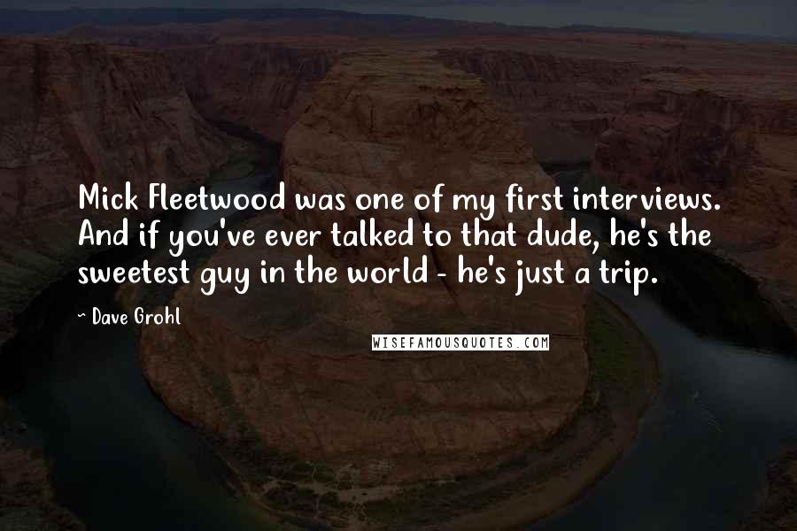 Dave Grohl Quotes: Mick Fleetwood was one of my first interviews. And if you've ever talked to that dude, he's the sweetest guy in the world - he's just a trip.