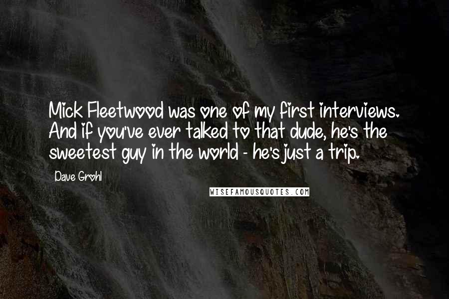 Dave Grohl Quotes: Mick Fleetwood was one of my first interviews. And if you've ever talked to that dude, he's the sweetest guy in the world - he's just a trip.