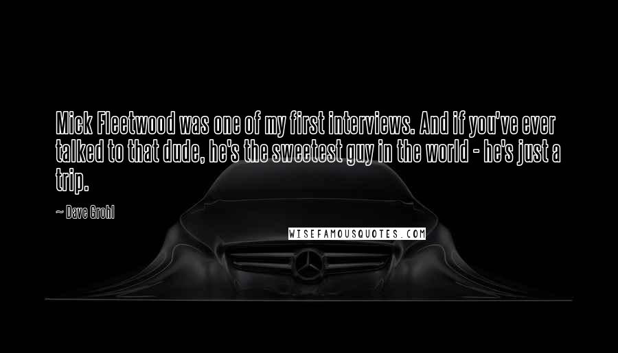 Dave Grohl Quotes: Mick Fleetwood was one of my first interviews. And if you've ever talked to that dude, he's the sweetest guy in the world - he's just a trip.