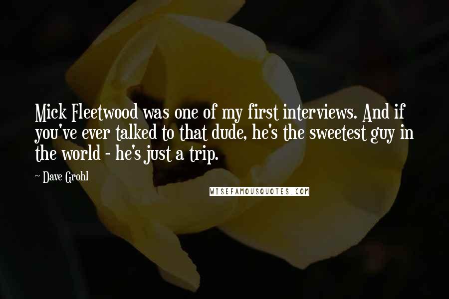 Dave Grohl Quotes: Mick Fleetwood was one of my first interviews. And if you've ever talked to that dude, he's the sweetest guy in the world - he's just a trip.
