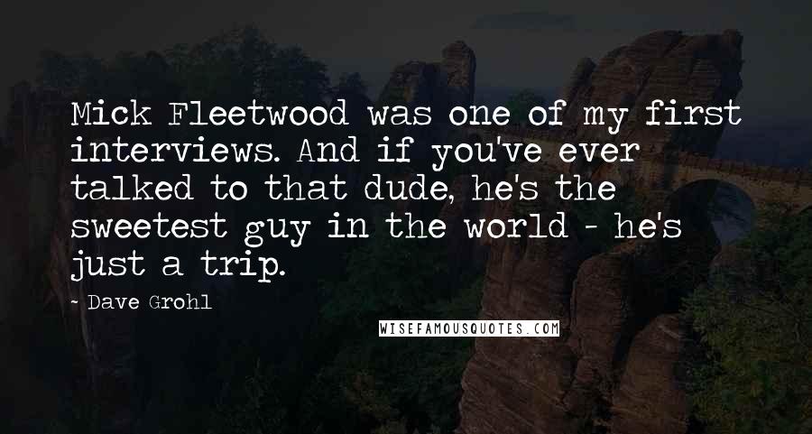 Dave Grohl Quotes: Mick Fleetwood was one of my first interviews. And if you've ever talked to that dude, he's the sweetest guy in the world - he's just a trip.