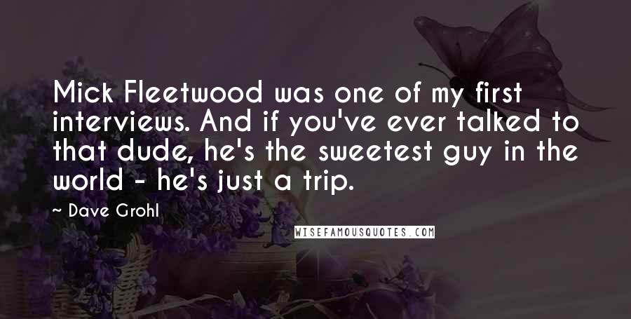 Dave Grohl Quotes: Mick Fleetwood was one of my first interviews. And if you've ever talked to that dude, he's the sweetest guy in the world - he's just a trip.