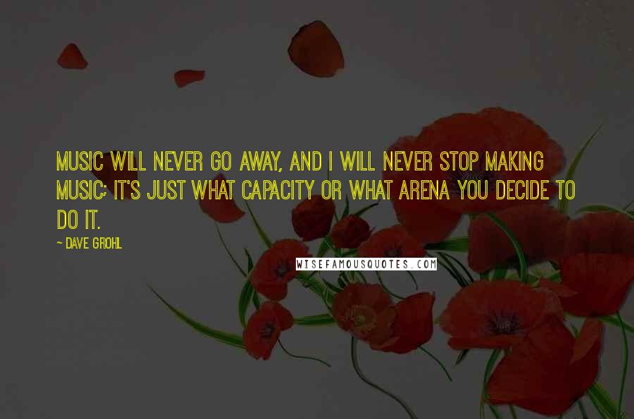 Dave Grohl Quotes: Music will never go away, and I will never stop making music; it's just what capacity or what arena you decide to do it.