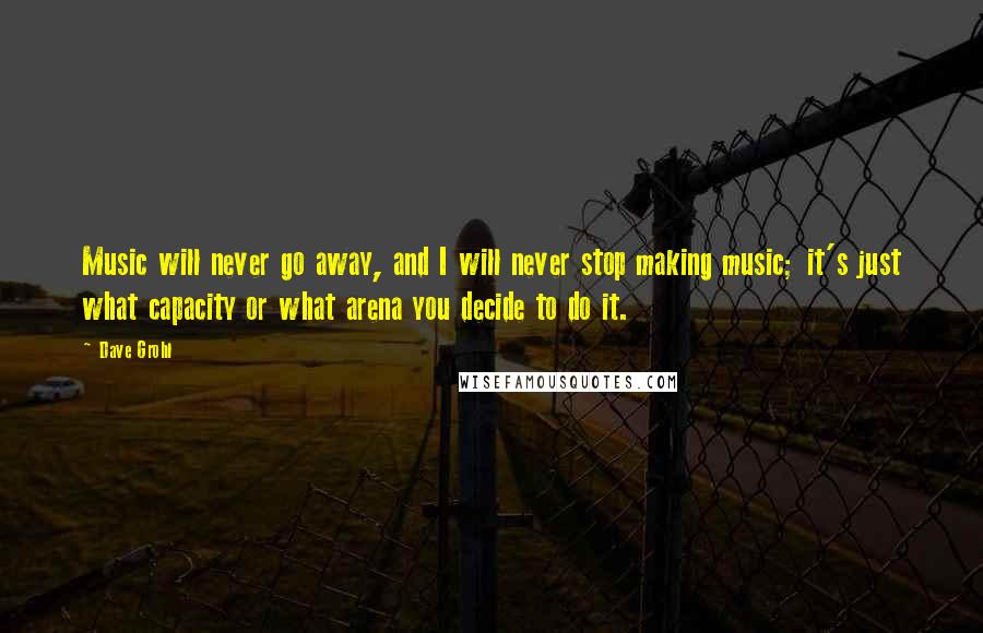 Dave Grohl Quotes: Music will never go away, and I will never stop making music; it's just what capacity or what arena you decide to do it.