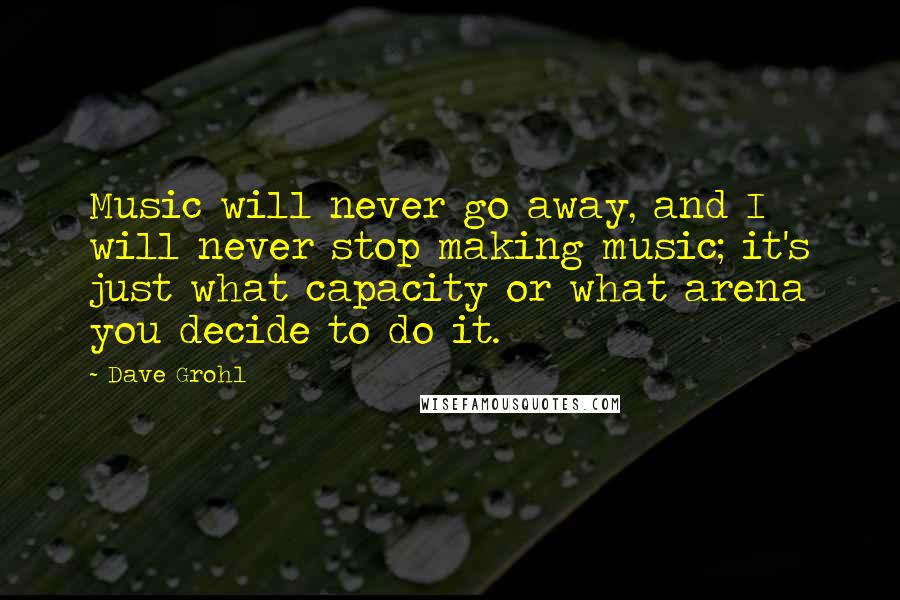 Dave Grohl Quotes: Music will never go away, and I will never stop making music; it's just what capacity or what arena you decide to do it.