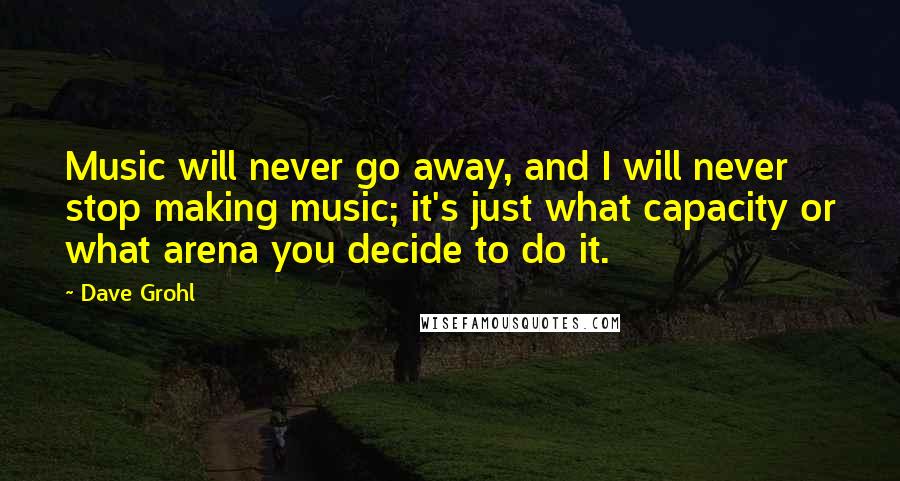 Dave Grohl Quotes: Music will never go away, and I will never stop making music; it's just what capacity or what arena you decide to do it.