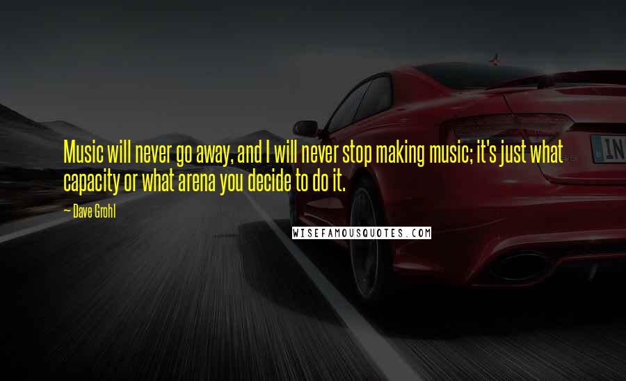 Dave Grohl Quotes: Music will never go away, and I will never stop making music; it's just what capacity or what arena you decide to do it.