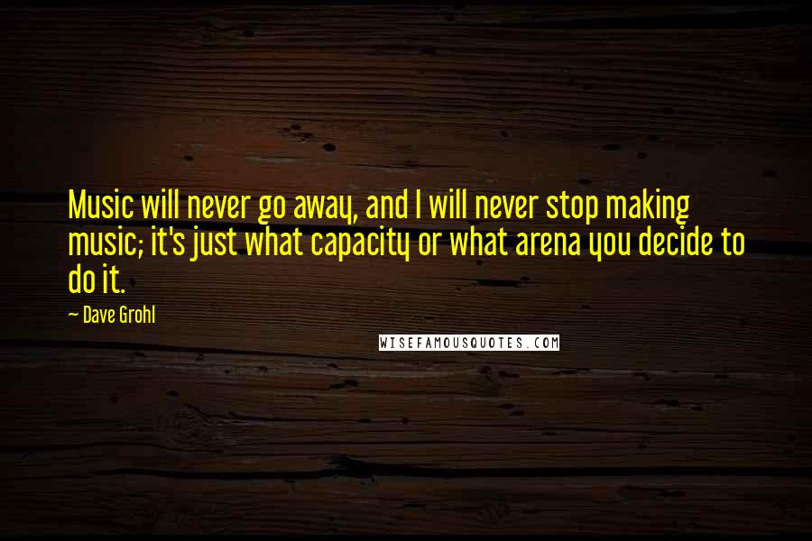 Dave Grohl Quotes: Music will never go away, and I will never stop making music; it's just what capacity or what arena you decide to do it.