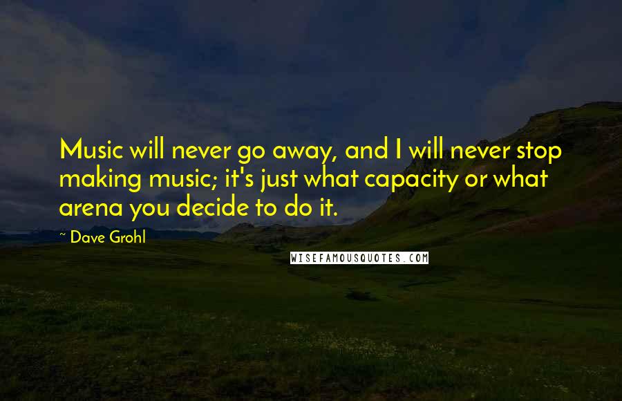 Dave Grohl Quotes: Music will never go away, and I will never stop making music; it's just what capacity or what arena you decide to do it.