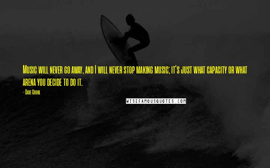 Dave Grohl Quotes: Music will never go away, and I will never stop making music; it's just what capacity or what arena you decide to do it.