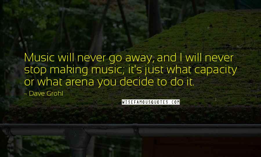 Dave Grohl Quotes: Music will never go away, and I will never stop making music; it's just what capacity or what arena you decide to do it.
