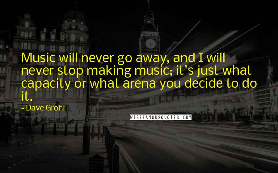 Dave Grohl Quotes: Music will never go away, and I will never stop making music; it's just what capacity or what arena you decide to do it.