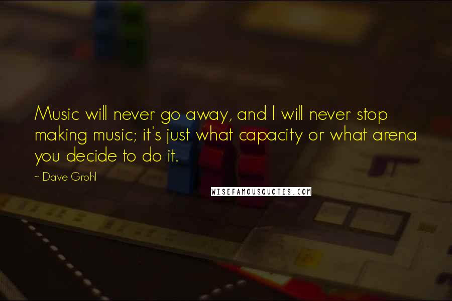 Dave Grohl Quotes: Music will never go away, and I will never stop making music; it's just what capacity or what arena you decide to do it.