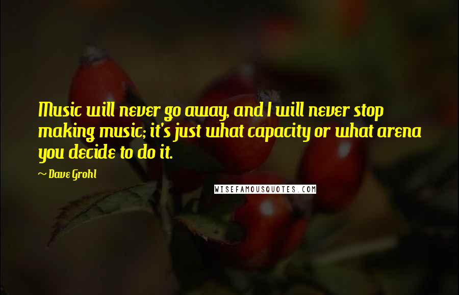 Dave Grohl Quotes: Music will never go away, and I will never stop making music; it's just what capacity or what arena you decide to do it.