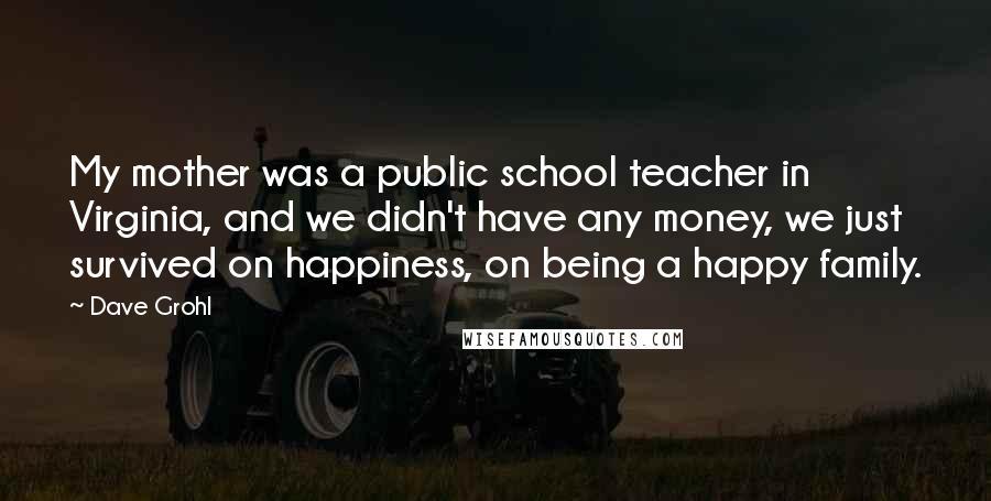 Dave Grohl Quotes: My mother was a public school teacher in Virginia, and we didn't have any money, we just survived on happiness, on being a happy family.
