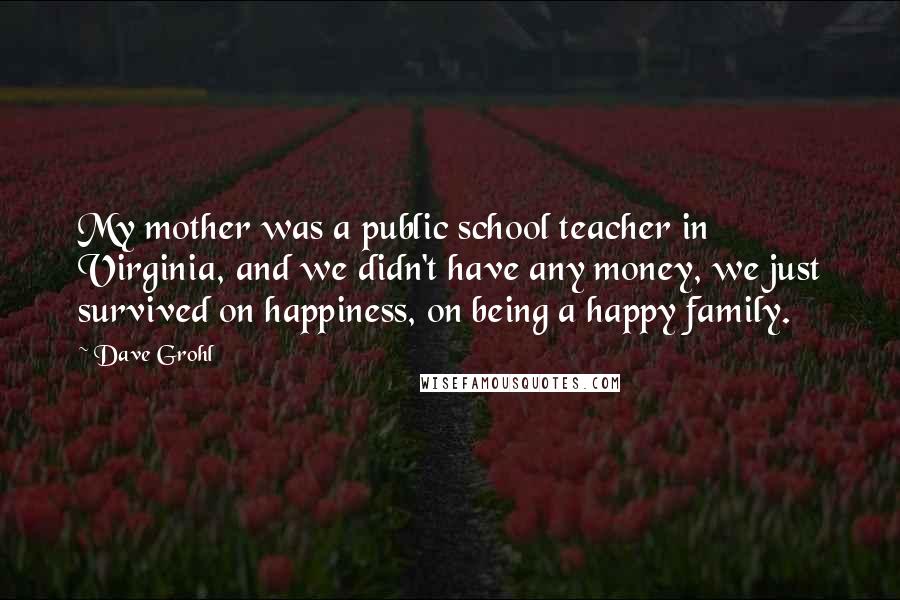 Dave Grohl Quotes: My mother was a public school teacher in Virginia, and we didn't have any money, we just survived on happiness, on being a happy family.