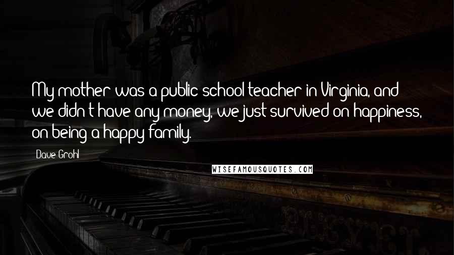 Dave Grohl Quotes: My mother was a public school teacher in Virginia, and we didn't have any money, we just survived on happiness, on being a happy family.