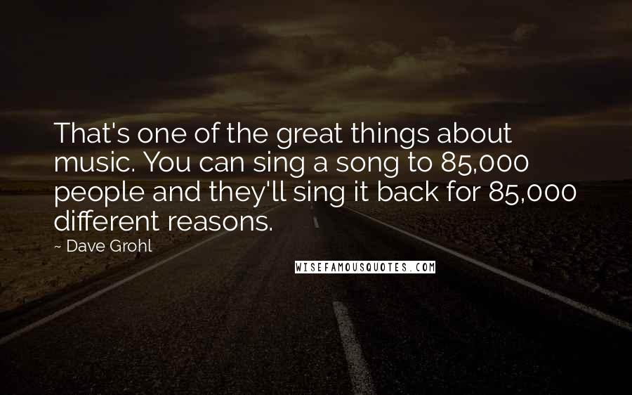 Dave Grohl Quotes: That's one of the great things about music. You can sing a song to 85,000 people and they'll sing it back for 85,000 different reasons.