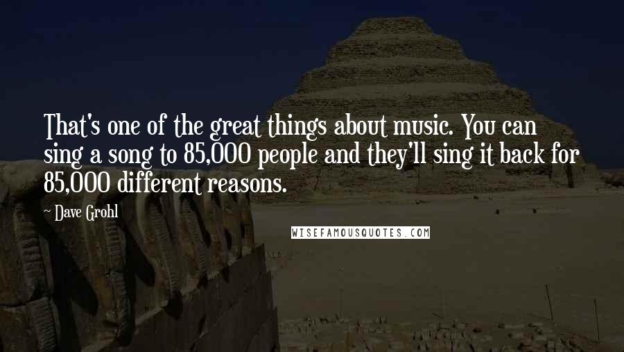 Dave Grohl Quotes: That's one of the great things about music. You can sing a song to 85,000 people and they'll sing it back for 85,000 different reasons.