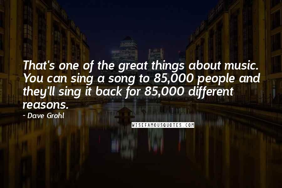 Dave Grohl Quotes: That's one of the great things about music. You can sing a song to 85,000 people and they'll sing it back for 85,000 different reasons.