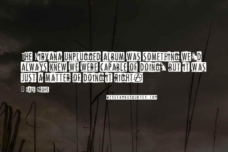 Dave Grohl Quotes: The Nirvana unplugged album was something we'd always knew we were capable of doing, but it was just a matter of doing it right.