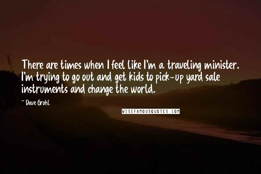 Dave Grohl Quotes: There are times when I feel like I'm a traveling minister. I'm trying to go out and get kids to pick-up yard sale instruments and change the world.