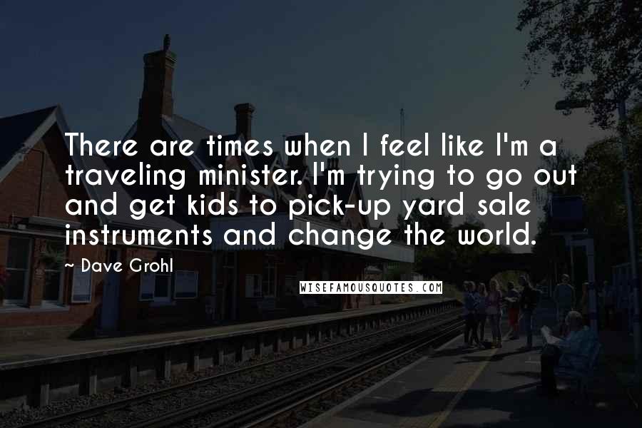 Dave Grohl Quotes: There are times when I feel like I'm a traveling minister. I'm trying to go out and get kids to pick-up yard sale instruments and change the world.