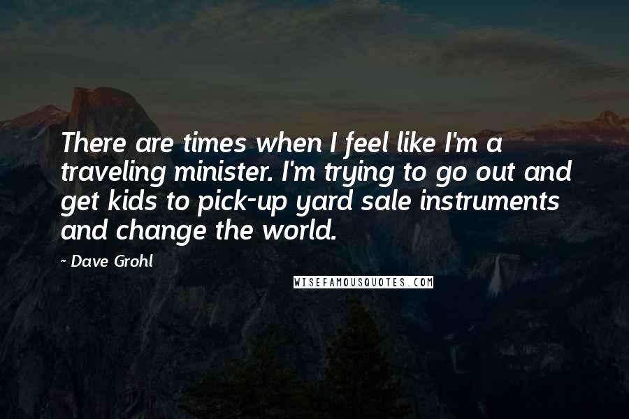 Dave Grohl Quotes: There are times when I feel like I'm a traveling minister. I'm trying to go out and get kids to pick-up yard sale instruments and change the world.