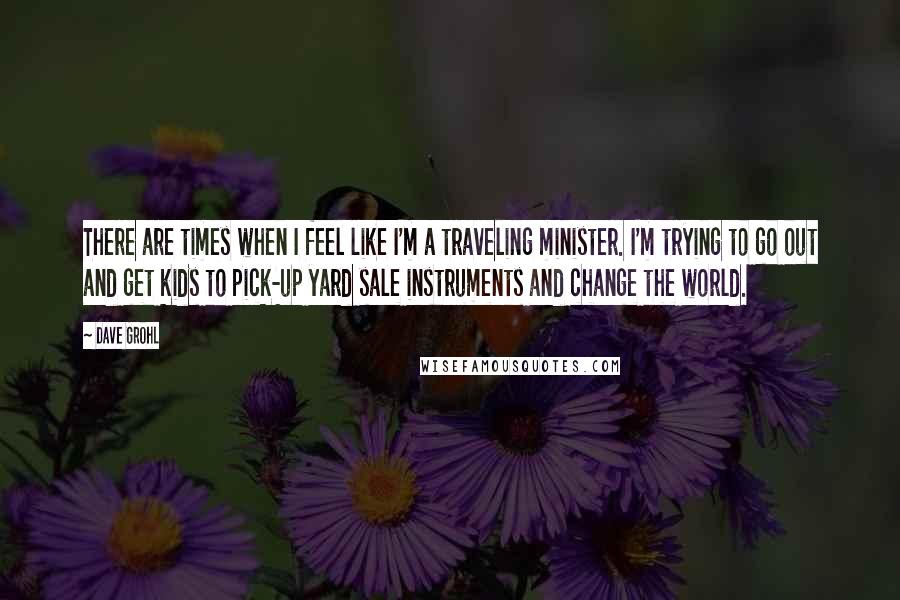 Dave Grohl Quotes: There are times when I feel like I'm a traveling minister. I'm trying to go out and get kids to pick-up yard sale instruments and change the world.