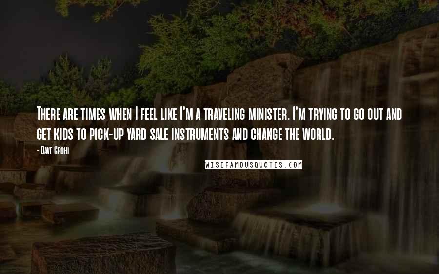 Dave Grohl Quotes: There are times when I feel like I'm a traveling minister. I'm trying to go out and get kids to pick-up yard sale instruments and change the world.