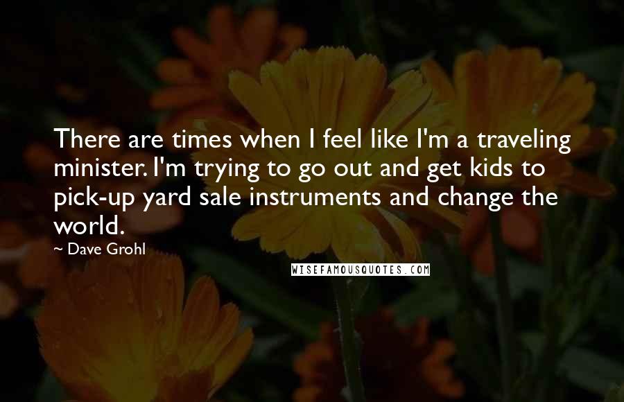 Dave Grohl Quotes: There are times when I feel like I'm a traveling minister. I'm trying to go out and get kids to pick-up yard sale instruments and change the world.