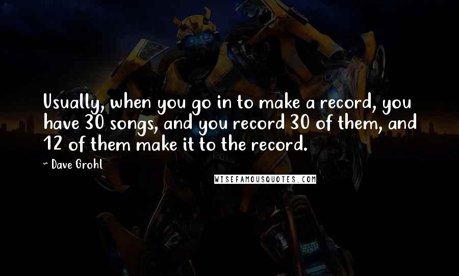 Dave Grohl Quotes: Usually, when you go in to make a record, you have 30 songs, and you record 30 of them, and 12 of them make it to the record.