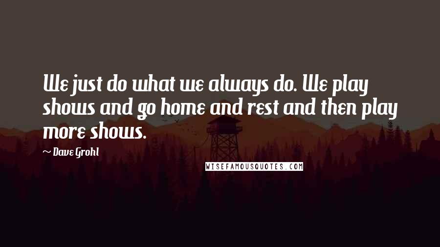 Dave Grohl Quotes: We just do what we always do. We play shows and go home and rest and then play more shows.