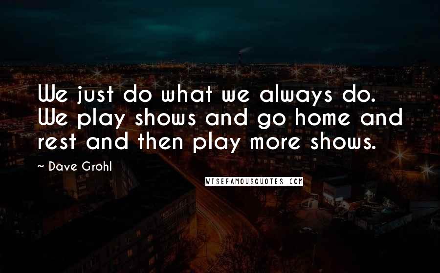 Dave Grohl Quotes: We just do what we always do. We play shows and go home and rest and then play more shows.