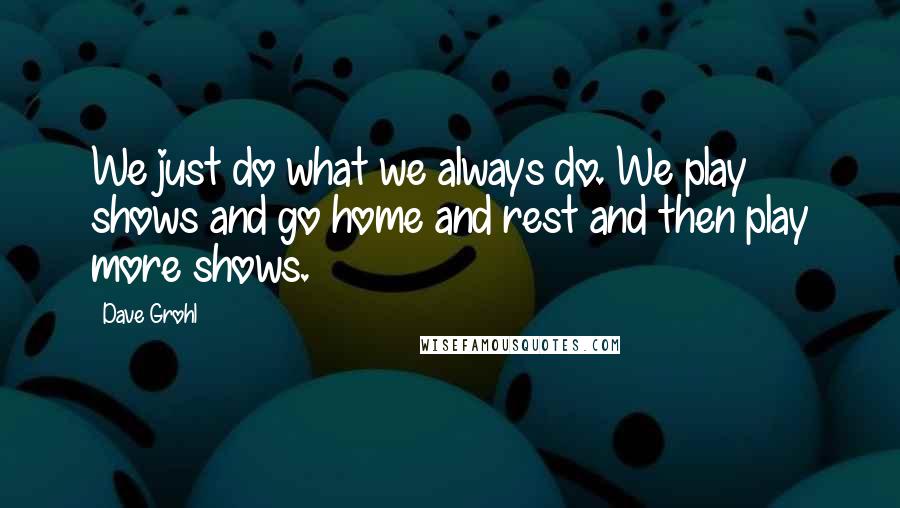 Dave Grohl Quotes: We just do what we always do. We play shows and go home and rest and then play more shows.