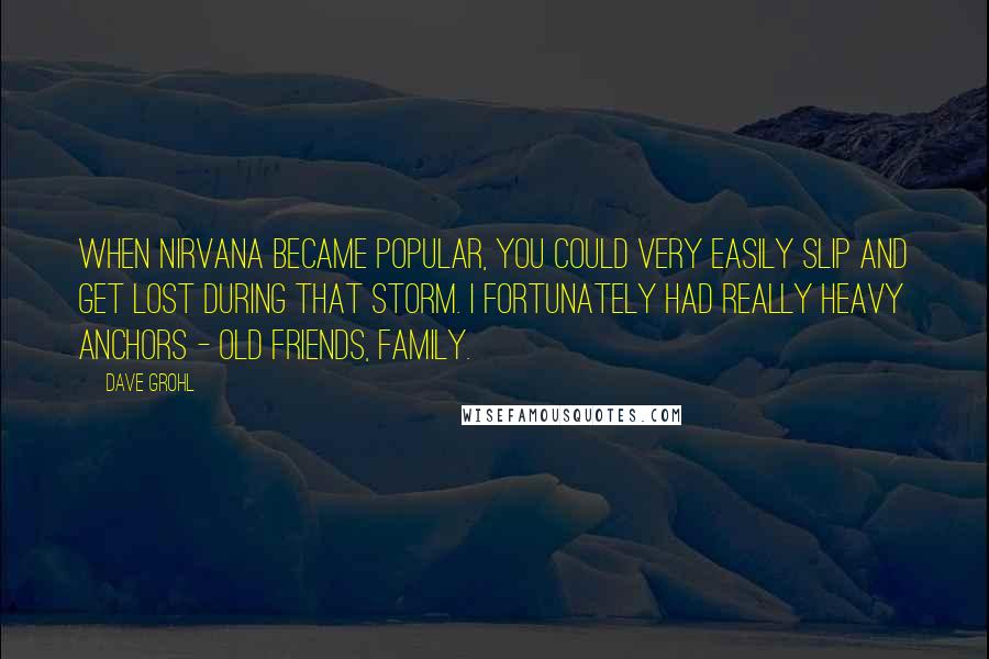 Dave Grohl Quotes: When Nirvana became popular, you could very easily slip and get lost during that storm. I fortunately had really heavy anchors - old friends, family.