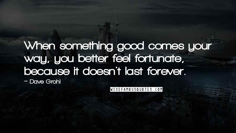 Dave Grohl Quotes: When something good comes your way, you better feel fortunate, because it doesn't last forever.