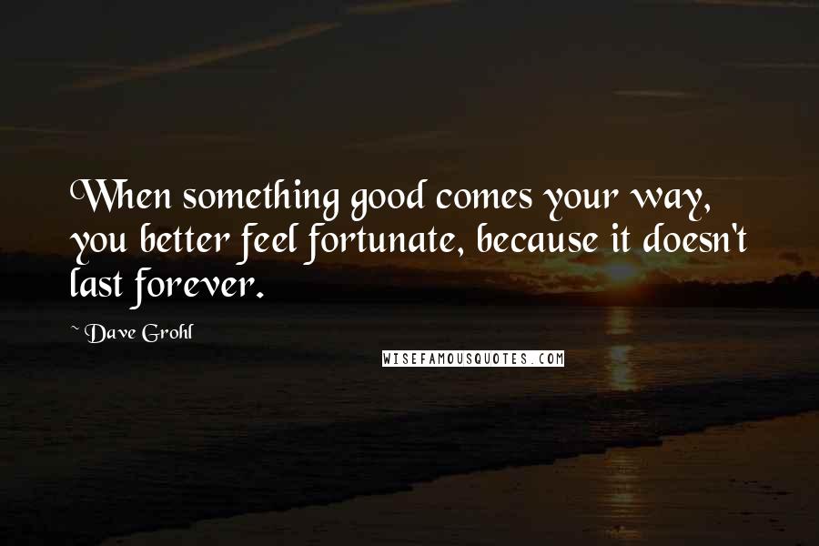 Dave Grohl Quotes: When something good comes your way, you better feel fortunate, because it doesn't last forever.