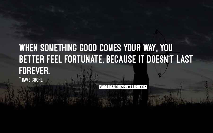 Dave Grohl Quotes: When something good comes your way, you better feel fortunate, because it doesn't last forever.
