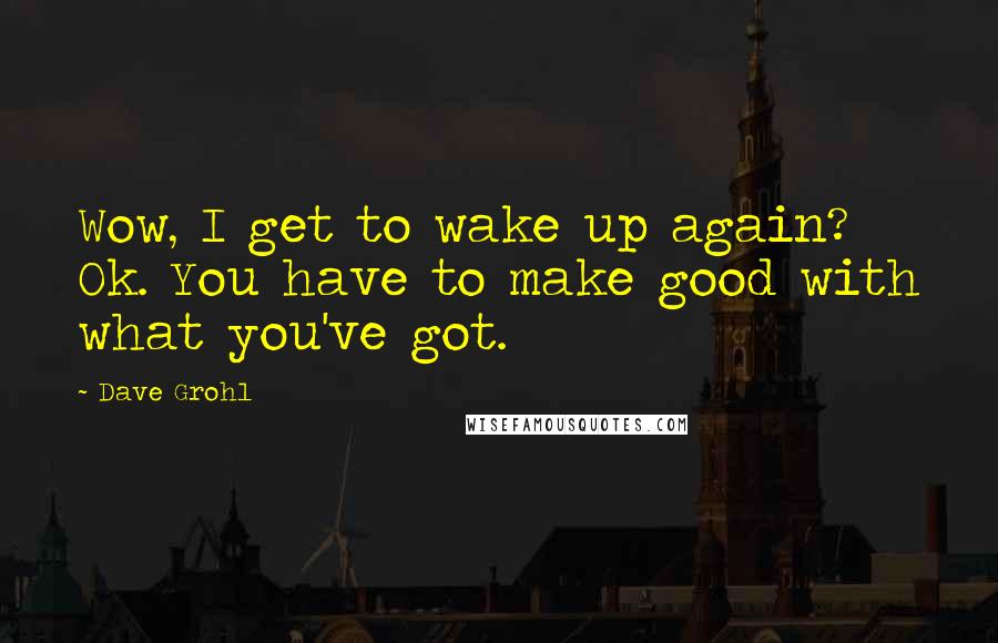 Dave Grohl Quotes: Wow, I get to wake up again? Ok. You have to make good with what you've got.