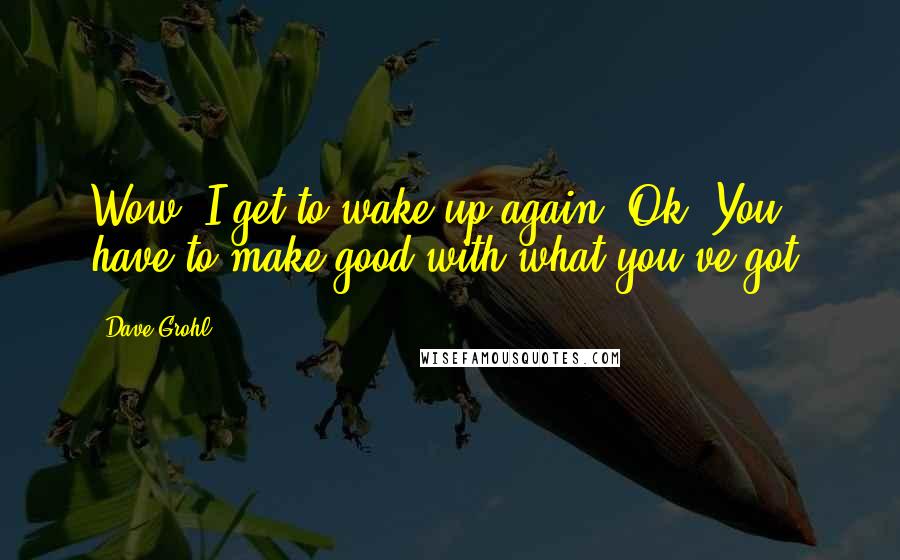 Dave Grohl Quotes: Wow, I get to wake up again? Ok. You have to make good with what you've got.