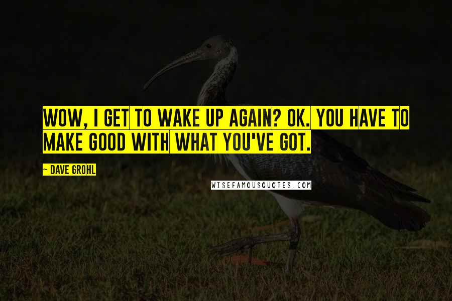 Dave Grohl Quotes: Wow, I get to wake up again? Ok. You have to make good with what you've got.