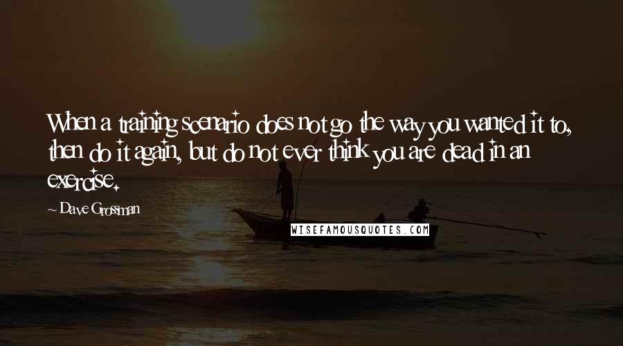 Dave Grossman Quotes: When a training scenario does not go the way you wanted it to, then do it again, but do not ever think you are dead in an exercise.