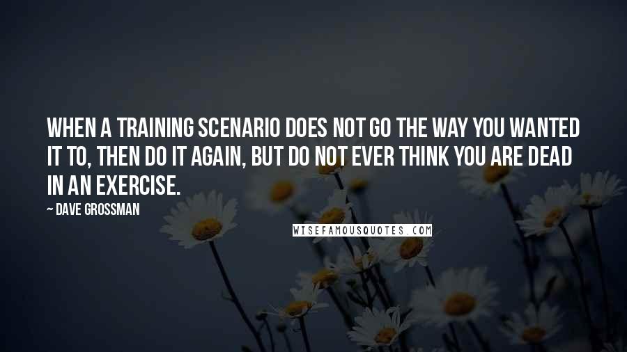 Dave Grossman Quotes: When a training scenario does not go the way you wanted it to, then do it again, but do not ever think you are dead in an exercise.