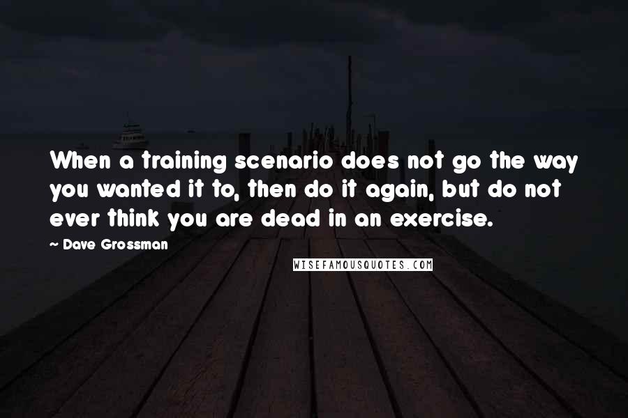 Dave Grossman Quotes: When a training scenario does not go the way you wanted it to, then do it again, but do not ever think you are dead in an exercise.
