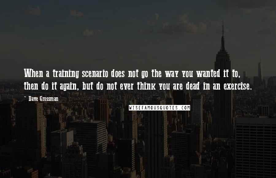 Dave Grossman Quotes: When a training scenario does not go the way you wanted it to, then do it again, but do not ever think you are dead in an exercise.